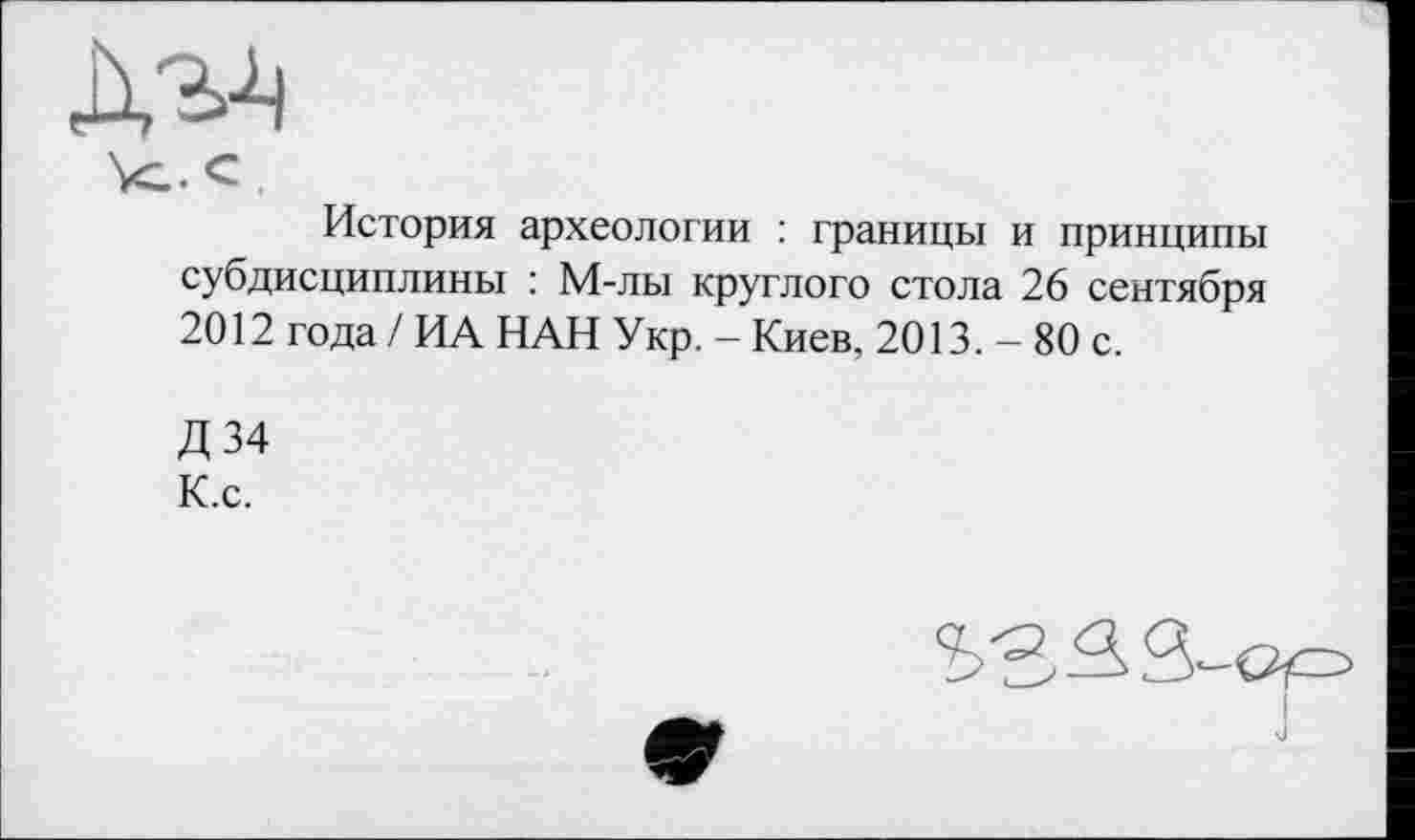 ﻿Vc. с .
История археологии : границы и принципы субдисциплины : М-лы круглого стола 26 сентября 2012 года / ИА НАН Укр. - Киев, 2013. - 80 с.
Д 34 К.с.
